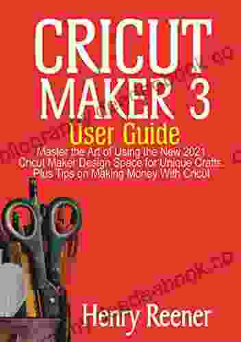 Cricut Maker 3 User Guide: Master The Art Of Using The New 2024 Cricut Maker Design Space For Unique Crafts Plus Tips On Making Money With Cricut